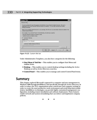 330   Part IV ✦ Integrating Supporting Technologies




           Figure 15-23: Custom title bar


           Under Administrative Templates, you also have categories for the following:

              ✦ Start Menu & Task Bar — This enables you to configure Start Menu and
                taskbar items.
              ✦ Desktop — This enables you to control desktop settings including the Active
                Desktop as well as Active Directory searches.
              ✦ Control Panel — This enables you to manage and control Control Panel items.



      Summary
           This chapter explored Microsoft’s approach to computer and user management in
           Windows 2000 through IntelliMirror and specifically through the Active Directory. In
           order to reduce the TCO, organizations must control user and computer settings in
           order to create the most productive work environment and avoid help desk trouble
           tickets. IntelliMirror technologies can provide highly customized management con-
           figuration, including remote installation and software deployment. These features
           enable network and system streamlining that can enforce and implement company
           policies.

                                            ✦    ✦      ✦
 