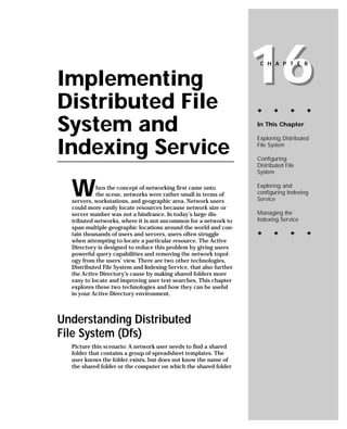 Implementing
Distributed File
                                                                    16
                                                                     C H A P T E R




                                                                    ✦      ✦      ✦     ✦


System and                                                          In This Chapter

                                                                    Exploring Distributed

Indexing Service                                                    File System

                                                                    Configuring
                                                                    Distributed File
                                                                    System


  W         hen the concept of networking first came onto
            the scene, networks were rather small in terms of
  servers, workstations, and geographic area. Network users
                                                                    Exploring and
                                                                    configuring Indexing
                                                                    Service
  could more easily locate resources because network size or
  server number was not a hindrance. In today’s large dis-          Managing the
  tributed networks, where it is not uncommon for a network to      Indexing Service
  span multiple geographic locations around the world and con-
  tain thousands of users and servers, users often struggle         ✦      ✦      ✦     ✦
  when attempting to locate a particular resource. The Active
  Directory is designed to reduce this problem by giving users
  powerful query capabilities and removing the network topol-
  ogy from the users’ view. There are two other technologies,
  Distributed File System and Indexing Service, that also further
  the Active Directory’s cause by making shared folders more
  easy to locate and improving user text searches. This chapter
  explores these two technologies and how they can be useful
  in your Active Directory environment.



Understanding Distributed
File System (Dfs)
  Picture this scenario: A network user needs to find a shared
  folder that contains a group of spreadsheet templates. The
  user knows the folder exists, but does not know the name of
  the shared folder or the computer on which the shared folder
 
