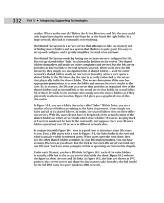 332   Part IV ✦ Integrating Supporting Technologies



           resides. What can the user do? Before the Active Directory and Dfs, the user could
           only begin browsing the network and hope he or she found the right folder. In a
           large network, this task is essentially overwhelming.

           Distributed File System is a server service that attempts to take the mystery out
           of finding shared folders and is a system that I believe is quite good. It is easy to
           set up and configure, and it greatly simplifies the work of an end user.

           Distributed File System works by having one or more servers configured for Dfs.
           You set up shared folder “links” in a hierarchy fashion on the server. The shared
           folders themselves still reside on other computers and servers, but the Dfs server
           provides an internal link to the real network location. When users view the Dfs
           hierarchy, they simply see an organized list of shared folders — as if the entire
           network’s shared folders reside on one server. In reality, when a user opens a
           shared folder in the Dfs hierarchy, the user is actually redirected to the server
           that physically holds the shared folder. That server determines if the user has
           appropriate permissions to access the folder and returns the share results to the
           user. So, in essence, the Dfs acts as a server that provides an organized view of the
           shared folders and an internal link to the actual server that holds the actual folder.
           All of this is invisible to the end user who simply sees the shared folders as if they
           physically reside in one location. Figure 16-1 gives you a graphical view of this
           discussion.

           In Figure 16-1, you see a folder hierarchy called “Sales.” Within Sales, you see a
           number of shared folders pertaining to the Sales department. Users simply see
           Sales and all of its shared folders. In reality, the shared folders exist on three differ-
           ent servers. With Dfs, users do not have to keep track of the actual location of the
           shared folders or which server holds which shared folder. Of course, keeping track
           of 3 servers would not be hard in the real world, but suppose there were 40 sales
           folders spread out over 25 servers in different network sites.

           In conjunction with Figure 16-1, now is a good time to introduce some Dfs terms
           to you. First, a Dfs starts with a root. In Figure 16-1, the Sales folder is the root and
           what is initially visible to network users. When users open the root share, they
           see the other shared folders available. In your Dfs implementation, you can have
           as many Dfs roots as you desire, but the trick is that each Dfs server can hold only
           one Dfs root. You’ll see some examples of this in upcoming sections in this chapter.

           Under each Dfs root, you have Dfs links. In Figure 16-1, each of the sales folders
           is actually a Dfs link to the actual server that holds the share. Figure 16-2 redraws
           the figure to show the root and Dfs links. In Figure 16-2, the links are shown as UNC
           paths to the correct server and share for discussion’s sake. In reality, the link would
           be the full DNS name in a pure Windows 2000 network.
 