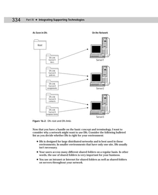 334   Part IV ✦ Integrating Supporting Technologies



           As Seen in Dfs                                     On the Network




               Root




                              Dfs Link
                             server1                          Server1
                                docs



                              Dfs Link
                             server2
                              policies



                              Dfs Link
                             server2
                            assignments                          Server2


                              Dfs Link
                             server3
                              contacts



                           Dfs Link
                          server3
                        template forms
                                                                 Server3
           Figure 16-2: Dfs root and Dfs links


           Now that you have a handle on the basic concept and terminology, I want to
           consider why a network might want to use Dfs. Consider the following bulleted
           list as you decide whether Dfs is right for your environment:

              ✦ Dfs is designed for large distributed networks and is best used in these
                environments. In smaller environments that have only one site, Dfs usually
                isn’t necessary.
              ✦ Your users access many different shared folders on a regular basis. In other
                words, the use of shared folders is very important for your business.
              ✦ You use an intranet or Internet for shared folders as well as shared folders
                on servers throughout your network.
 