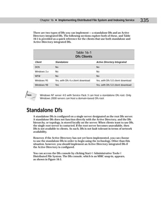 Chapter 16 ✦ Implementing Distributed File System and Indexing Service               335

       There are two types of Dfs you can implement — a standalone Dfs and an Active
       Directory integrated Dfs. The following sections explore both of these, and Table
       16-1 is provided as a quick reference for the clients that use both standalone and
       Active Directory integrated Dfs.



                                              Table 16-1
                                              Dfs Clients
        Client             Standalone                          Active Directory Integrated

        DOS                No                                  No
        Windows 3.x        No                                  No
        WFW                No                                  No
        Windows 95         Yes, with Dfs 4.x client download   Yes, with Dfs 5.0 client download
        Windows 98         Yes                                 Yes, with Dfs 5.0 client download



Note          Windows NT server 4.0 with Service Pack 3 can host a standalone Dfs root. Only
              Windows 2000 servers can host a domain-based Dfs root.




Standalone Dfs
       A standalone Dfs is configured on a single server designated as the root Dfs server.
       A standalone Dfs does not function directly with the Active Directory, and the Dfs
       hierarchy, or topology, is stored locally on the server. When clients want to use Dfs,
       the single root server is contacted. If the root server becomes unavailable, then
       Dfs is not available to clients. As such, Dfs is not fault tolerant in terms of network
       availability.

       However, if the Active Directory has not yet been implemented, you can choose
       to use the standalone Dfs in order to begin using the technology. Other than this
       situation, however, you should implement an Active Directory integrated Dfs if
       the Active Directory is configured.

       You can access the Dfs console by clicking Start ➪ Administrative Tools ➪
       Distributed File System. The Dfs console, which is an MMC snap-in, appears,
       as shown in Figure 16-3.
 