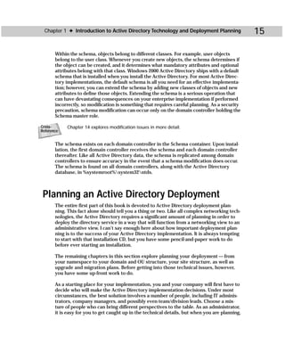 Chapter 1 ✦ Introduction to Active Directory Technology and Deployment Planning                  15

       Within the schema, objects belong to different classes. For example, user objects
       belong to the user class. Whenever you create new objects, the schema determines if
       the object can be created, and it determines what mandatory attributes and optional
       attributes belong with that class. Windows 2000 Active Directory ships with a default
       schema that is installed when you install the Active Directory. For most Active Direc-
       tory implementations, the default schema is all you need for an effective implementa-
       tion; however, you can extend the schema by adding new classes of objects and new
       attributes to define those objects. Extending the schema is a serious operation that
       can have devastating consequences on your enterprise implementation if performed
       incorrectly, so modification is something that requires careful planning. As a security
       precaution, schema modification can occur only on the domain controller holding the
       Schema master role.

Cross-      Chapter 14 explores modification issues in more detail.
Reference


       The schema exists on each domain controller in the Schema container. Upon instal-
       lation, the first domain controller receives the schema and each domain controller
       thereafter. Like all Active Directory data, the schema is replicated among domain
       controllers to ensure accuracy in the event that a schema modification does occur.
       The schema is found on all domain controllers, along with the Active Directory
       database, in %systemroot%system32ntds.



 Planning an Active Directory Deployment
       The entire first part of this book is devoted to Active Directory deployment plan-
       ning. This fact alone should tell you a thing or two. Like all complex networking tech-
       nologies, the Active Directory requires a significant amount of planning in order to
       deploy the directory service in a way that will function from a networking view to an
       administrative view. I can’t say enough here about how important deployment plan-
       ning is to the success of your Active Directory implementation. It is always tempting
       to start with that installation CD, but you have some pencil-and-paper work to do
       before ever starting an installation.

       The remaining chapters in this section explore planning your deployment — from
       your namespace to your domain and OU structure, your site structure, as well as
       upgrade and migration plans. Before getting into those technical issues, however,
       you have some up-front work to do.

       As a starting place for your implementation, you and your company will first have to
       decide who will make the Active Directory implementation decisions. Under most
       circumstances, the best solution involves a number of people, including IT adminis-
       trators, company managers, and possibly even team/division leads. Choose a mix-
       ture of people who can bring different perspectives to the table. As an administrator,
       it is easy for you to get caught up in the technical details, but when you are planning,
 