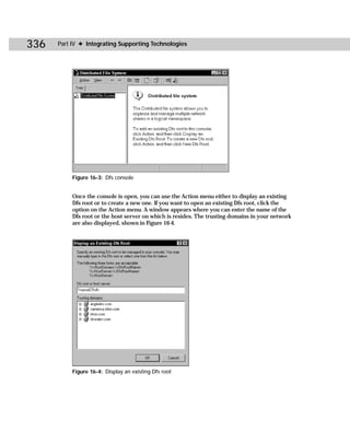 336   Part IV ✦ Integrating Supporting Technologies




           Figure 16-3: Dfs console


           Once the console is open, you can use the Action menu either to display an existing
           Dfs root or to create a new one. If you want to open an existing Dfs root, click the
           option on the Action menu. A window appears where you can enter the name of the
           Dfs root or the host server on which is resides. The trusting domains in your network
           are also displayed, shown in Figure 16-4.




           Figure 16-4: Display an existing Dfs root
 