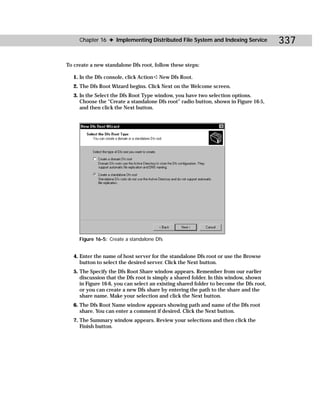 Chapter 16 ✦ Implementing Distributed File System and Indexing Service              337

To create a new standalone Dfs root, follow these steps:

   1. In the Dfs console, click Action ➪ New Dfs Root.
   2. The Dfs Root Wizard begins. Click Next on the Welcome screen.
   3. In the Select the Dfs Root Type window, you have two selection options.
      Choose the “Create a standalone Dfs root” radio button, shown in Figure 16-5,
      and then click the Next button.




     Figure 16-5: Create a standalone Dfs


   4. Enter the name of host server for the standalone Dfs root or use the Browse
      button to select the desired server. Click the Next button.
   5. The Specify the Dfs Root Share window appears. Remember from our earlier
      discussion that the Dfs root is simply a shared folder. In this window, shown
      in Figure 16-6, you can select an existing shared folder to become the Dfs root,
      or you can create a new Dfs share by entering the path to the share and the
      share name. Make your selection and click the Next button.
   6. The Dfs Root Name window appears showing path and name of the Dfs root
      share. You can enter a comment if desired. Click the Next button.
   7. The Summary window appears. Review your selections and then click the
      Finish button.
 