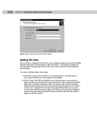338   Part IV ✦ Integrating Supporting Technologies




           Figure 16-6: Choose the Desired Share Option



           Adding Dfs links
           Once you have configured the Dfs root, you can begin setting up your Dfs by adding
           Dfs links. Remember that Dfs links are like hyperlinks — they appear as folders to
           users but they transparently redirect the user to the actual server that holds the
           shared folder.

           To create a Dfs link, follow these steps:

              1. In the Dfs console, select the Dfs root and click Action ➪ New Dfs Link (or
                 you can just click the icon that appears in the MMC).
              2. In the Create a New Dfs Link window, enter the link name as you want it to
                 appear in Dfs, the network path to the actual share, and a comment if desired.
                 Also notice that link caching is in effect for clients, with a default setting of
                 1800 seconds (30 minutes). This is the period of time the link can be cached
                 on the user’s computer before it has to be updated from Dfs. You can raise
                 or lower this value if necessary. Figure 16-7 shows you a properly configured
                 window. Enter the link information and then click OK. The new link will now
                 appear in the Dfs console.
 