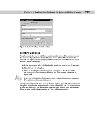 Chapter 16 ✦ Implementing Distributed File System and Indexing Service                  339




       Figure 16-7: Create a New Dfs Link window



       Creating a replica
       A replica points the way to a different location on the network for a shared folder.
       For example, if you had two identical folders in two different locations on the
       network, the replica enables you to point to the alternate shared folder. To create
       a replica, follow these steps:

          1. In the Dfs console, select the Dfs link for which you want to specify a replica.
          2. Click Action ➪ New Replica.
          3. The Add New Replica window appears. Enter path to the shared folder
             for which you want to redirect the users and then click OK, as shown in
             Figure 16-8.

Note        Notice that the Replication Policy options are grayed out. Since this is a standalone
            Dfs, replication policies cannot be used.

       Once you create your Dfs links and any desired replicas, your job is basically done
       except for maintenance. As you use the console, notice that you can perform other
       actions, such as check the status of the root and links, remove links, and so forth.
       These actions are all self explanatory, so I’ll not address them here.
 