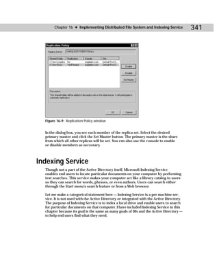 Chapter 16 ✦ Implementing Distributed File System and Indexing Service               341




  Figure 16-9: Replication Policy window


  In the dialog box, you see each member of the replica set. Select the desired
  primary master and click the Set Master button. The primary master is the share
  from which all other replicas will be set. You can also use the console to enable
  or disable members as necessary.



Indexing Service
  Though not a part of the Active Directory itself, Microsoft Indexing Service
  enables end users to locate particular documents on your computer by performing
  text searches. This service makes your computer act like a library catalog to users
  so they can search for words, phrases, or even authors. Users can search either
  through the Start menu’s search feature or from a Web browser.

  Let me make a categorical statement here — Indexing Service is a per machine ser-
  vice. It is not used with the Active Directory or integrated with the Active Directory.
  The purpose of Indexing Service is to index a local drive and enable users to search
  for particular documents on that computer. I have included Indexing Service in this
  chapter because its goal is the same as many goals of Dfs and the Active Directory —
  to help end users find what they need.
 