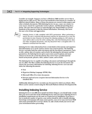 342   Part IV ✦ Integrating Supporting Technologies



             Consider an example. Suppose you have a Windows 2000 member server that is
             being used as a file server. The server has hundreds of documents in a number of
             different shared folders. Many of those documents are research white papers and
             other scholarly documents. With Indexing Service in use, a user can connect to
             your server, search for a particular word or phrase, and find all matching docu-
             ments. The user does not have to roam through your shared folders or peruse
             hundreds of documents to find the desired information. Obviously, this saves
             the user a lot of time and aggravation.

      Note        Indexing Service is fully compliant with NTFS permissions. When performing a
                  search, the user is returned only document matches for documents he or she has
                  permissions to view. However, do not put the indexing catalog on a FAT volume, or
                  users will be able to view the entire catalog. Also, note that Indexing Service does
                  not index encrypted documents, and any document that is encrypted after it is
                  indexed is removed from the index.

             Indexing Service takes information from certain kinds of documents and organizes
             that information so it can be used to answer user search queries. The Indexing
             Service can index both the entire document and the document’s parameters, such
             as title, author, date of creation, and so forth. By indexing the document and the
             parameters, the Indexing Service gives users more search options and more
             chances to locate the actual documents they need. Users can find material
             based on keywords, phrases, titles, author’s name, and so forth.

             The Indexing Service is capable of reading a document and indexing it through the
             use of a filter. The filter enables the Indexing Service to scan the document and
             extract the necessary information for indexing. Indexing Service can scan and
             index the following documents:

                ✦ Text
                ✦ Hypertext Markup Language (HTML) files
                ✦ Microsoft Office 95 or later documents
                ✦ Internet mail and news (requires Internet Information Service to be
                  installed) files

             Additionally, Indexing Service can index any document for which you obtain a filter.
             Filters can be custom created using the Microsoft Platform Software Development Kit.


             Installing Indexing Service
             Indexing Service is not difficult to install, but before doing so, you should make certain
             that your server meet the needs of Indexing Service and your users. Indexing Service’s
             installation requirements are the same as a typical server installation. If you have a
             low to moderate number of queries, your system should be able to handle indexing,
             but in large environments with many, many queries, your server may need more RAM
             and a more powerful CPU to service clients. So, take a look at both your server and
             your environment before proceeding.
 