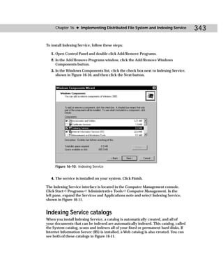 Chapter 16 ✦ Implementing Distributed File System and Indexing Service              343

To install Indexing Service, follow these steps:

   1. Open Control Panel and double-click Add/Remove Programs.
   2. In the Add/Remove Programs window, click the Add/Remove Windows
      Components button.
   3. In the Windows Components list, click the check box next to Indexing Service,
      shown in Figure 16-10, and then click the Next button.




     Figure 16-10: Indexing Service


   4. The service is installed on your system. Click Finish.

The Indexing Service interface is located in the Computer Management console.
Click Start ➪ Programs ➪ Administrative Tools ➪ Computer Management. In the
left pane, expand the Services and Applications note and select Indexing Service,
shown in Figure 16-11.


Indexing Service catalogs
When you install Indexing Service, a catalog is automatically created, and all of
your documents that can be indexed are automatically indexed. This catalog, called
the System catalog, scans and indexes all of your fixed or permanent hard disks. If
Internet Information Server (IIS) is installed, a Web catalog is also created. You can
see both of these catalogs in Figure 16-11.
 