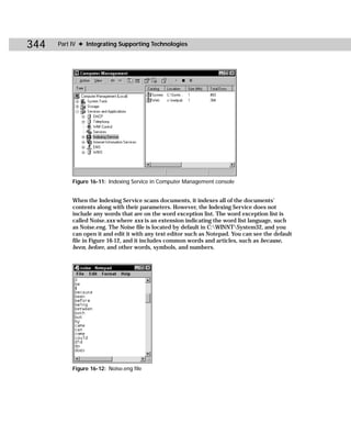 344   Part IV ✦ Integrating Supporting Technologies




           Figure 16-11: Indexing Service in Computer Management console


           When the Indexing Service scans documents, it indexes all of the documents’
           contents along with their parameters. However, the Indexing Service does not
           include any words that are on the word exception list. The word exception list is
           called Noise.xxx where xxx is an extension indicating the word list language, such
           as Noise.eng. The Noise file is located by default in C:WINNTSystem32, and you
           can open it and edit it with any text editor such as Notepad. You can see the default
           file in Figure 16-12, and it includes common words and articles, such as because,
           been, before, and other words, symbols, and numbers.




           Figure 16-12: Noise.eng file
 