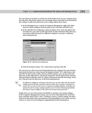 Chapter 16 ✦ Implementing Distributed File System and Indexing Service                    345

      You can choose to include or exclude any desired directory on your computer from
      the index list. This feature allows you to manage what is and what is not included in
      the catalog. To add a new directory to the catalog, follow these steps:

         1. In the Indexing Service console in Computer Management, right click either
            System or Web catalog as desired, point to New, and then click Directory.
         2. In the Add Directory dialog box, shown in Figure 16-13, enter the path to the
            new directory you want to add and include an alias if desired. If the directory
            you want to add is located on a different computer, you enter a valid user
            name and password.




           Figure 16-13: Add Directory dialog box


         3. Click the Include in Index “Yes” radio button and then click OK.

      You can prevent a directory from being indexed in the catalog in the same manner.
      Just locate the directory, then choose the Include in Index “No” radio button, and
      click OK. For directories or files stored on NTFS volumes, you can also select the
      directory or file, right-click it, and choose Properties. On the General tab, click the
      Advanced button and then clear the “Index Contents for Fast File Searching” check
      box. This prevents the directory or file from being indexed.

Tip        In addition to adding or removing a directory, you can also right-click the desired
           catalog, point to All Tasks, and then choose to stop, start, or pause a catalog if nec-
           essary. You can also use this menu to merge two catalogs together. Generally, you
           would not want to merge catalogs together, but in terms of indexing organization,
           this feature may be helpful on file servers that index many documents.

      Finally, there are two other points I would like to mention concerning catalogs.
      In the Computer Management console, you can select Indexing Service in the left
      pane, and then click Action ➪ New ➪ Catalog to create a custom catalog. You don’t
      need to do this under most circumstances, but depending on your needs, you may
      choose to create several catalogs for organizational needs and purposes.
 