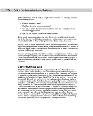 16   Part I ✦ Planning an Active Directory Deployment



         gather information from all kinds of people on the network. The following are some
         questions to consider:

             ✦ What do your users need?
             ✦ What have been the previous problems?
             ✦ How can an Active Directory implementation meet the needs of users and
               solve existing problems?
             ✦ How can you plan for future growth and changes?

          These are all complex questions, but ones that need to be addressed. After all,
          the Active Directory seeks to provide end users with a network environment that
          is basically invisible to them and helps them find the resources they need.

          So, you’ll need to decide who will be a part of the planning process. It is not unusual
          for an enterprise to include several people on a primary committee and a number of
          additional people on a review committee. This ensures that all issues, concerns, and
          potential problems are addressed.

          Once the planning group is established, you have some preliminary actions to take
          before you begin designing your own Active Directory infrastructure. You can call
          this boring detective work. Nevertheless, this boring detective work will pay off as
          you begin planning. I’ve broken this action out into sections for quick review and
          reference.


         Gather business data
         The Active Directory is designed to help your network meet the needs of your
         business. Thus, Active Directory’s structure and design allows business policy to
         become network policy and to assist in all business goals. Obviously, the purpose
         of networks is to exchange information so that companies can be more productive
         and lower the Total Cost of Ownership (TCO). The Active Directory can help you
         accomplish this goal, but you’ll need to know a thing or two about your business
         to make the goal a reality. Aside from business goals and processes with your com-
         pany, take a look at how your company management is structured. Businesses are
         either structured in a centralized or decentralized management structure (or a
         combination of the two). It is not unusual for a company to begin operations with
         a centralized management structure where there is one chain of command, but
         as companies grow, this structure usually becomes impractical. Therefore, most
         larger companies use a decentralized management structure where there are
         several chains of command. Of course, there is no right or wrong here, but you do
         need to find out how your business functions. A flowchart or schematic will help,
         so consider generating one as you gather data about your business.
 
