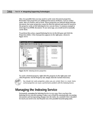 346   Part IV ✦ Integrating Supporting Technologies



            Also, it is possible that you may need to cache some document properties.
            Remember that properties are additional document attributes, such as author
            name, date of creation, and so forth. These properties are indexed along with the
            document, but some properties cannot be directly indexed and must be stored in
            the property cache so the Indexing Service can use them. A common example is
            meta tags in an HTML document. To use meta tags, you would need to manually
            cache them.

            To perform this action, expand Indexing Service in the left pane and click the
            Properties folder. A list of properties appears in the right pane, shown in
            Figure 16-14.




            Figure 16-14: Indexing Service properties


            To cache a desired property, right-click the property in the right pane and
            click Properties. On the Property tab, simply click the Cached check box.

      Caution    You should not cache properties unless you are certain there is a need. Some
                 cached properties can cause a performance problem with the Indexing Service.




      Managing the Indexing Service
            Fortunately, managing the Indexing Service is very easy. Once you have the
            Indexing Service up and running, it takes care of itself by automatically rescanning
            documents and incorporating changes into the index. In a nutshell, there shouldn’t
            be much you need to do, but I’ll point out a few possible housekeeping tasks.
 