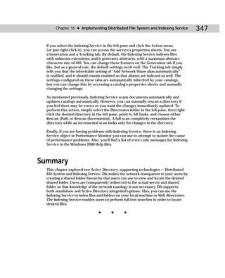 Chapter 16 ✦ Implementing Distributed File System and Indexing Service               347

  If you select the Indexing Service in the left pane and click the Action menu
  (or just right-click it), you can access the service’s properties sheets. You see
  a Generation and a Tracking tab. By default, the Indexing Service indexes files
  with unknown extensions, and it generates abstracts, with a maximum abstract
  character size of 320. You can change these features on the Generation tab if you
  like, but as a general rule, the default settings work well. The Tracking tab simply
  tells you that the inheritable setting of “Add Network Share alias automatically”
  is enabled, and it should remain enabled so that aliases are indexed as well. The
  settings configured on these tabs are automatically inherited by your catalogs,
  but you can change this by accessing a catalog’s properties sheets and manually
  changing the settings.

  As mentioned previously, Indexing Service scans documents automatically and
  updates catalogs automatically. However, you can manually rescan a directory if
  you feel there may be errors or you want the changes immediately updated. To
  perform this action, simply select the Directories folder in the left pane, then right-
  click the desired directory in the left pane, point to All Tasks, and choose either
  Rescan (Full) or Rescan (Incremental). A full scan completely reexamines the
  directory while an incremental scan looks only for changes in the directory.

  Finally, if you are having problems with Indexing Service, there is an Indexing
  Service object in Performance Monitor you can use to attempt to isolate the cause
  of performance problems. Also, you’ll find a list of error code messages for Indexing
  Service in the Windows 2000 Help files.



Summary
  This chapter explored two Active Directory–supporting technologies — Distributed
  File System and Indexing Service. Dfs makes the network transparent to your users by
  creating a shared folder hierarchy that users can use to view and locate the desired
  shared folder. Users are transparently redirected to the actual server and shared
  folder so that knowledge of the network topology is not necessary. Dfs supports
  both standalone and Active Directory integrated options. Also, you can use the
  Indexing Service to index files and folders on your local machine or Web directories.
  The Indexing Service enables users to perform full text searches in order to locate
  desired files.

                                  ✦       ✦       ✦
 