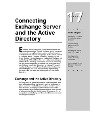 Connecting
Exchange Server
                                                                    17
                                                                     C H A P T E R




                                                                    ✦     ✦      ✦      ✦


and the Active                                                      In This Chapter

                                                                    Integrating Exchange

Directory                                                           5.5 with the Active
                                                                    Directory

                                                                    Understanding
                                                                    Exchange 2000
                                                                    features

  E     xchange Server is Microsoft’s enterprise messaging and
        groupware product. Through Exchange Server, enterprise
  environments can implement corporate e-mail and a number
                                                                    Installing the Active
                                                                    Directory Connector
  of related services, such as newsgroups. As the newest version
  of Exchange Server, Exchange 2000 works natively with the         Configuring the
  Active Directory. In this chapter, we explore both Exchange 5.5   Active Directory
  and Exchange 2000 and how these two products can integrate        Connector
  with the Active Directory. This chapter focuses on connecting
  the two products together, so I assume you have some previ-       Using multiple Active
  ous Exchange knowledge. If you have an existing NT network        Directory Connector
  running Exchange 5.5, you’ll find the information in this chap-   servers
  ter most helpful, and if you are considering implementing
  Exchange 2000, you learn how it integrates with the Active        ✦     ✦      ✦      ✦
  Directory.



Exchange and the Active Directory
  Exchange and the Active Directory are both directories. Both
  store information about real network objects, such as users,
  phone numbers, e-mail addresses, mailbox locations, and so
  forth. However, managing two different directories on the
  same network can be time consuming and cost more in terms
  of administrative burden. An integrated directory service is
  always best, and Exchange and the Active Directory can make
  this integration happen.
 