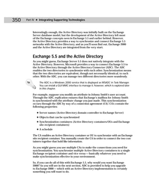 350   Part IV ✦ Integrating Supporting Technologies



            Interestingly enough, the Active Directory was initially built on the Exchange
            Server database model, but the development of the Active Directory left most
            of the Exchange concepts seen in Exchange 5.5 and earlier behind. However,
            the Active Directory provides a way to synchronize and connect Exchange 5.5
            networks with the Active Directory, and as you’ll soon find out, Exchange 2000
            and the Active Directory are integrated from the very start.


            Exchange 5.5 and the Active Directory
            As you might guess, Exchange Server 5.5 does not natively integrate with the
            Active Directory. However, Microsoft provides a way to connect Exchange 5.5 to
            the Active Directory through the Active Directory Connector (ADC). The ADC
            enables the two directories to synchronize with each other. Synchronization means
            that the two directories are equivalent, though not necessarily identical, to each
            other. With the ADC, you can manage two different directories more seamlessly.

      Tip        The ADC is a Windows 2000 service that is displayed as MSADC in Task Manager.
                 You can install a GUI MMC interface to manage it, however, which is explored later
                 in this chapter.

            For example, suppose you modify an attribute in Johnny Smith’s user account.
            Through the ADC, replication ensures that Exchange’s mailbox for Johnny Smith
            is synchronized with the attribute change you just made. This synchronization
            occurs through the ADC by way of a connection agreement (CA). CA’s contain the
            following properties:

               ✦ Server names (Active Directory domain controller to Exchange Server)
               ✦ Objects that can be synchronized
               ✦ Synchronization containers (Active Directory containers/OUs and Exchange
                 site recipient containers)
               ✦ A schedule

            The CA enables an Active Directory container or OU to synchronize with an Exchange
            site recipient container. You manually create the CA in order to connect the two con-
            tainers together that hold like information.

            As you might guess you use multiple CAs to make the connections you need for
            synchronization. You synchronize multiple Active Directory containers to a single
            Exchange recipient container and vice versa — basically whatever you need to
            make synchronization effective in your environment.

            So, if you can do all of this with Exchange 5.5, why would you want Exchange
            2000? As you will see in the next section, ADC is provided to help you upgrade
            to Exchange 2000 — which with an Active Directory implementation is certainly
            something you will want to do.
 