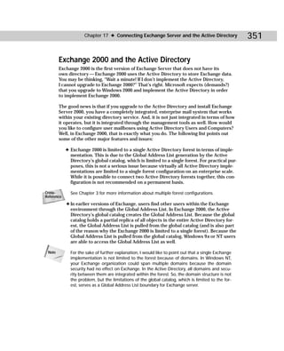 Chapter 17 ✦ Connecting Exchange Server and the Active Directory                 351

        Exchange 2000 and the Active Directory
        Exchange 2000 is the first version of Exchange Server that does not have its
        own directory — Exchange 2000 uses the Active Directory to store Exchange data.
        You may be thinking, “Wait a minute! If I don’t implement the Active Directory,
        I cannot upgrade to Exchange 2000?” That’s right. Microsoft expects (demands?)
        that you upgrade to Windows 2000 and implement the Active Directory in order
        to implement Exchange 2000.

        The good news is that if you upgrade to the Active Directory and install Exchange
        Server 2000, you have a completely integrated, enterprise mail system that works
        within your existing directory service. And, it is not just integrated in terms of how
        it operates, but it is integrated through the management tools as well. How would
        you like to configure user mailboxes using Active Directory Users and Computers?
        Well, in Exchange 2000, that is exactly what you do. The following list points out
        some of the other major features and issues:

            ✦ Exchange 2000 is limited to a single Active Directory forest in terms of imple-
              mentation. This is due to the Global Address List generation by the Active
              Directory’s global catalog, which is limited to a single forest. For practical pur-
              poses, this is not a serious issue because virtually all Active Directory imple-
              mentations are limited to a single forest configuration on an enterprise scale.
              While it is possible to connect two Active Directory forests together, this con-
              figuration is not recommended on a permanent basis.

Cross-        See Chapter 3 for more information about multiple forest configurations.
Reference
            ✦ In earlier versions of Exchange, users find other users within the Exchange
              environment through the Global Address List. In Exchange 2000, the Active
              Directory’s global catalog creates the Global Address List. Because the global
              catalog holds a partial replica of all objects in the entire Active Directory for-
              est, the Global Address List is pulled from the global catalog (and is also part
              of the reason why the Exchange 2000 is limited to a single forest). Because the
              Global Address List is pulled from the global catalog, Windows 9x or NT users
              are able to access the Global Address List as well.

 Note         For the sake of further explanation, I would like to point out that a single Exchange
              implementation is not limited to the forest because of domains. In Windows NT,
              your Exchange organization could span multiple domains because the domain
              security had no effect on Exchange. In the Active Directory, all domains and secu-
              rity between them are integrated within the forest. So, the domain structure is not
              the problem, but the limitations of the global catalog, which is limited to the for-
              est, serves as a Global Address List boundary for Exchange server.
 
