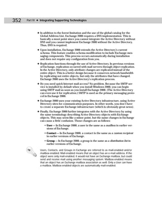 352   Part IV ✦ Integrating Supporting Technologies



             ✦ In addition to the forest limitation and the use of the global catalog for the
               Global Address List, Exchange 2000 requires a DNS implementation. This is
               basically a moot point since you cannot integrate the Active Directory without
               DNS and you cannot implement Exchange 2000 without the Active Directory.
               Thus, DNS is required.
             ✦ Upon installation, Exchange 2000 extends the Active Directory’s current
               schema. This feature enables schema modification to include Exchange mes-
               saging components. This process occurs automatically during installation
               and does not require any configuration from you.
             ✦ Replication functions through the use of Active Directory. In previous versions
               of Exchange, replication occurred with mail servers through object replication.
               In the Active Directory, only attribute changes are replicated instead of the
               entire object. This is a better design because it conserves network bandwidth
               by replicating not entire objects, but only the attributes that have changed.
               Exchange 2000 uses the Active Directory’s replication process.
             ✦ Do you need quick Internet mail access? No problem. Because the SMTP ser-
               vice is installed by default when you install Windows 2000, you can begin
               using SMTP mail as soon as you install Exchange 2000. (The Active Directory
               can even use it for replication.) SMTP is used as the primary messaging proto-
               col in Exchange 2000.
             ✦ Exchange 2000 uses your existing Active Directory infrastructure, using Active
               Directory sites for communication purposes. In other words, you don’t have
               to create a separate Exchange infrastructure (which is obviously great news).
             ✦ Finally, Exchange 2000 further integrates with the Active Directory by using
               the same terminology describing Active Directory objects with Exchange
               objects. This may seem like a minor point, but the name changes in Exchange
               can cause a little confusion. Those changes are as follows:
                   • User — In Exchange 2000, a user is the same as a mailbox in earlier ver-
                     sions of Exchange.
                   • Contact — In Exchange 2000, a contact is the same as a custom recipient
                     in earlier versions of Exchange.
                   • Group — In Exchange 2000, a group is the same as a distribution list in
                     earlier versions of Exchange.

      Tip       Users, Contacts, and Groups in Exchange are referred to as mail-enabled and/or
                mailbox-enabled. Mail-enabled means that an object has an e-mail address. If the
                object were only mail-enabled, it would not have an Exchange mailbox, but could
                send and receive mail using another messaging system. Mailbox-enabled means
                that an object has an Exchange mailbox association as well. Only a User can have
                a mailbox. Mailbox-enabled objects are automatically mail-enabled.
 