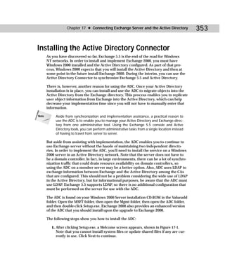 Chapter 17 ✦ Connecting Exchange Server and the Active Directory                353

Installing the Active Directory Connector
       As you have discovered so far, Exchange 5.5 is the end of the road for Windows
       NT networks. In order to install and implement Exchange 2000, you must have
       Windows 2000 installed and the Active Directory configured. As part of that pro-
       cess, Windows 2000 expects that you will install the Active Directory and then at
       some point in the future install Exchange 2000. During the interim, you can use the
       Active Directory Connector to synchronize Exchange 5.5 and Active Directory.

       There is, however, another reason for using the ADC. Once your Active Directory
       installation is in place, you can install and use the ADC to migrate objects into the
       Active Directory from the Exchange directory. This process enables you to replicate
       user object information from Exchange into the Active Directory, which can help
       decrease your implementation time since you will not have to manually enter that
       information.

Note        Aside from synchronization and implementation assistance, a practical reason to
            use the ADC is to enable you to manage your Active Directory and Exchange direc-
            tory from one administrative tool. Using the Exchange 5.5 console and Active
            Directory tools, you can perform administrative tasks from a single location instead
            of having to travel from server to server.

       But aside from assisting with implementation, the ADC enables you to continue to
       use Exchange server without the hassle of maintaining two independent directo-
       ries. In order to implement the ADC, you’ll need to install the service on a Windows
       2000 server in an Active Directory network. Note that the server does not have to
       be a domain controller. In fact, in large environments, there can be a lot of synchro-
       nization traffic that could drain resource availability on domain controllers, so
       using the ADC on a member server may be a better option. Also, ADC uses LDAP to
       exchange information between Exchange and the Active Directory among the CAs
       that are configured. This should not be a problem considering the wide use of LDAP
       in the Active Directory, but for informational purposes, be aware that the ADC must
       use LDAP. Exchange 5.5 supports LDAP, so there is no additional configuration that
       must be performed on the server for use with the ADC.

       The ADC is found on your Windows 2000 Server installation CD-ROM in the Valueadd
       folder. Open the MSFT folder, then open the Mgmt folder, then open the ADC folder,
       and then double-click Setup.exe. Exchange 2000 also provides an enhanced version
       of the ADC that you should install upon the upgrade to Exchange 2000.

       The following steps show you how to install the ADC:

          1. After clicking Setup.exe, a Welcome screen appears, shown in Figure 17-1.
             Note that you cannot install system files or update shared files if any are cur-
             rently in use. Click Next to continue.
 