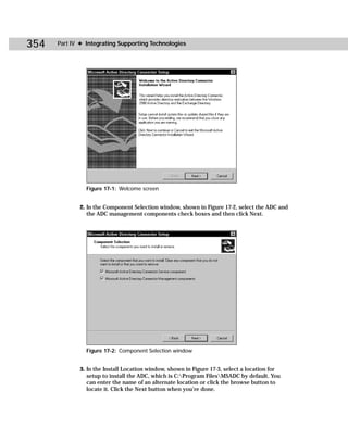 354   Part IV ✦ Integrating Supporting Technologies




                Figure 17-1: Welcome screen


             2. In the Component Selection window, shown in Figure 17-2, select the ADC and
                the ADC management components check boxes and then click Next.




                Figure 17-2: Component Selection window


             3. In the Install Location window, shown in Figure 17-3, select a location for
                setup to install the ADC, which is C:Program FilesMSADC by default. You
                can enter the name of an alternate location or click the browse button to
                locate it. Click the Next button when you’re done.
 