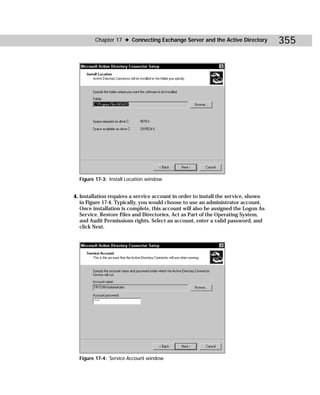 Chapter 17 ✦ Connecting Exchange Server and the Active Directory           355




  Figure 17-3: Install Location window


4. Installation requires a service account in order to install the service, shown
   in Figure 17-4. Typically, you would choose to use an administrator account.
   Once installation is complete, this account will also be assigned the Logon As
   Service, Restore Files and Directories, Act as Part of the Operating System,
   and Audit Permissions rights. Select an account, enter a valid password, and
   click Next.




  Figure 17-4: Service Account window
 