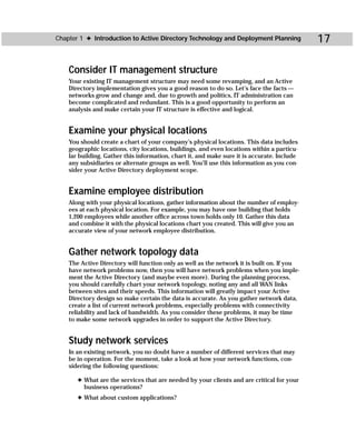 Chapter 1 ✦ Introduction to Active Directory Technology and Deployment Planning              17

    Consider IT management structure
    Your existing IT management structure may need some revamping, and an Active
    Directory implementation gives you a good reason to do so. Let’s face the facts —
    networks grow and change and, due to growth and politics, IT administration can
    become complicated and redundant. This is a good opportunity to perform an
    analysis and make certain your IT structure is effective and logical.


    Examine your physical locations
    You should create a chart of your company’s physical locations. This data includes
    geographic locations, city locations, buildings, and even locations within a particu-
    lar building. Gather this information, chart it, and make sure it is accurate. Include
    any subsidiaries or alternate groups as well. You’ll use this information as you con-
    sider your Active Directory deployment scope.


    Examine employee distribution
    Along with your physical locations, gather information about the number of employ-
    ees at each physical location. For example, you may have one building that holds
    1,200 employees while another office across town holds only 10. Gather this data
    and combine it with the physical locations chart you created. This will give you an
    accurate view of your network employee distribution.


    Gather network topology data
    The Active Directory will function only as well as the network it is built on. If you
    have network problems now, then you will have network problems when you imple-
    ment the Active Directory (and maybe even more). During the planning process,
    you should carefully chart your network topology, noting any and all WAN links
    between sites and their speeds. This information will greatly impact your Active
    Directory design so make certain the data is accurate. As you gather network data,
    create a list of current network problems, especially problems with connectivity
    reliability and lack of bandwidth. As you consider these problems, it may be time
    to make some network upgrades in order to support the Active Directory.


    Study network services
    In an existing network, you no doubt have a number of different services that may
    be in operation. For the moment, take a look at how your network functions, con-
    sidering the following questions:

       ✦ What are the services that are needed by your clients and are critical for your
         business operations?
       ✦ What about custom applications?
 