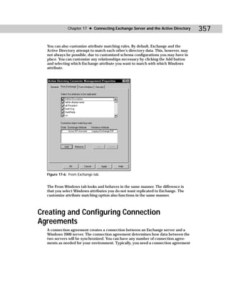 Chapter 17 ✦ Connecting Exchange Server and the Active Directory        357

  You can also customize attribute matching rules. By default, Exchange and the
  Active Directory attempt to match each other’s directory data. This, however, may
  not always be possible, due to customized schema configurations you may have in
  place. You can customize any relationships necessary by clicking the Add button
  and selecting which Exchange attribute you want to match with which Windows
  attribute.




  Figure 17-6: From Exchange tab


  The From Windows tab looks and behaves in the same manner. The difference is
  that you select Windows attributes you do not want replicated to Exchange. The
  customize attribute matching option also functions in the same manner.



Creating and Configuring Connection
Agreements
  A connection agreement creates a connection between an Exchange server and a
  Windows 2000 server. The connection agreement determines how data between the
  two servers will be synchronized. You can have any number of connection agree-
  ments as needed for your environment. Typically, you need a connection agreement
 