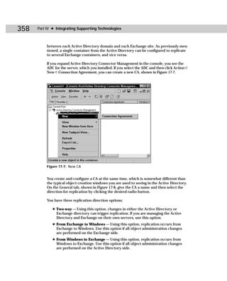 358   Part IV ✦ Integrating Supporting Technologies



           between each Active Directory domain and each Exchange site. As previously men-
           tioned, a single container from the Active Directory can be configured to replicate
           to several Exchange containers, and vice versa.

           If you expand Active Directory Connector Management in the console, you see the
           ADC for the server, which you installed. If you select the ADC and then click Action ➪
           New ➪ Connection Agreement, you can create a new CA, shown in Figure 17-7.




           Figure 17-7: New CA


           You create and configure a CA at the same time, which is somewhat different than
           the typical object creation windows you are used to seeing in the Active Directory.
           On the General tab, shown in Figure 17-8, give the CA a name and then select the
           direction for replication by clicking the desired radio button.

           You have three replication direction options:

              ✦ Two-way — Using this option, changes in either the Active Directory or
                Exchange directory can trigger replication. If you are managing the Active
                Directory and Exchange on their own servers, use this option.
              ✦ From Exchange to Windows — Using this option, replication occurs from
                Exchange to Windows. Use this option if all object administration changes
                are performed on the Exchange side.
              ✦ From Windows to Exchange — Using this option, replication occurs from
                Windows to Exchange. Use this option if all object administration changes
                are performed on the Active Directory side.
 