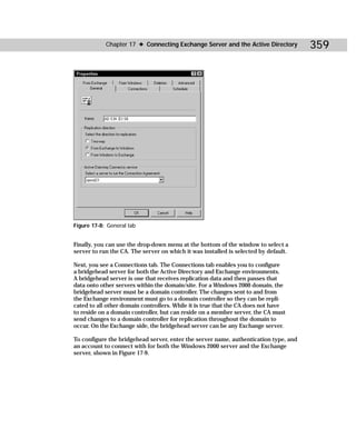 Chapter 17 ✦ Connecting Exchange Server and the Active Directory          359




Figure 17-8: General tab


Finally, you can use the drop-down menu at the bottom of the window to select a
server to run the CA. The server on which it was installed is selected by default.

Next, you see a Connections tab. The Connections tab enables you to configure
a bridgehead server for both the Active Directory and Exchange environments.
A bridgehead server is one that receives replication data and then passes that
data onto other servers within the domain/site. For a Windows 2000 domain, the
bridgehead server must be a domain controller. The changes sent to and from
the Exchange environment must go to a domain controller so they can be repli-
cated to all other domain controllers. While it is true that the CA does not have
to reside on a domain controller, but can reside on a member server, the CA must
send changes to a domain controller for replication throughout the domain to
occur. On the Exchange side, the bridgehead server can be any Exchange server.

To configure the bridgehead server, enter the server name, authentication type, and
an account to connect with for both the Windows 2000 server and the Exchange
server, shown in Figure 17-9.
 