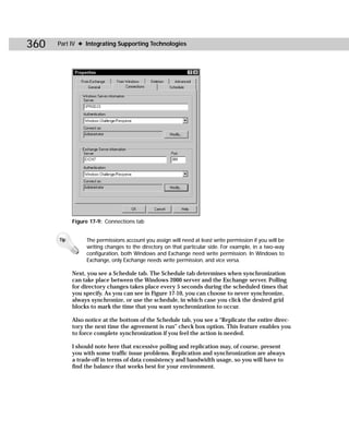 360   Part IV ✦ Integrating Supporting Technologies




            Figure 17-9: Connections tab


      Tip        The permissions account you assign will need at least write permission if you will be
                 writing changes to the directory on that particular side. For example, in a two-way
                 configuration, both Windows and Exchange need write permission. In Windows to
                 Exchange, only Exchange needs write permission, and vice versa.

            Next, you see a Schedule tab. The Schedule tab determines when synchronization
            can take place between the Windows 2000 server and the Exchange server. Polling
            for directory changes takes place every 5 seconds during the scheduled times that
            you specify. As you can see in Figure 17-10, you can choose to never synchronize,
            always synchronize, or use the schedule, in which case you click the desired grid
            blocks to mark the time that you want synchronization to occur.

            Also notice at the bottom of the Schedule tab, you see a “Replicate the entire direc-
            tory the next time the agreement is run” check box option. This feature enables you
            to force complete synchronization if you feel the action is needed.

            I should note here that excessive polling and replication may, of course, present
            you with some traffic issue problems. Replication and synchronization are always
            a trade-off in terms of data consistency and bandwidth usage, so you will have to
            find the balance that works best for your environment.
 