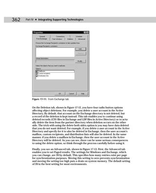 362   Part IV ✦ Integrating Supporting Technologies




           Figure 17-11: From Exchange tab


           On the Deletion tab, shown in Figure 17-12, you have four radio button options
           affecting object deletions. For example, you delete a user account in the Active
           Directory. By default, that account on the Exchange directory is not deleted, but
           a record of the deletion is kept instead. This tab enables you to continue using
           deleted records (CSV files in Exchange and LDF files in Active Directory) or to actu-
           ally delete the item from the partner directory when deletion occurs on the other
           side. The trick with using the delete both sides option is you may have data deleted
           that you do not want deleted. For example, if you delete a user account in the Active
           Directory and specify for it to also be deleted in Exchange, then the user account’s
           mailbox, custom recipients, and distribution lists will also be deleted. In the same
           manner, if you delete a mailbox in Exchange, then the user account in the Active
           Directory will be deleted. As you can see, there can be some serious consequences
           to using the delete option, so think through the process carefully before using it.

           Finally, you see an Advanced tab, shown in Figure 17-13. First, the Advanced tab
           enables you to set Paged results. The settings for Windows and Exchange, which
           you can change, are 20 by default. This specifies how many entries exist per page
           for synchronization purposes. Moving this setting to zero prevents synchronization
           and moving the setting too high puts a drain on system memory. The default setting
           of 20 is the best setting for most environments.
 