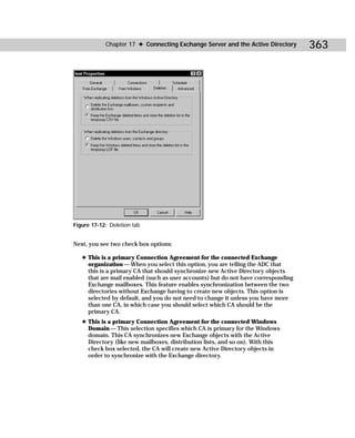 Chapter 17 ✦ Connecting Exchange Server and the Active Directory       363




Figure 17-12: Deletion tab


Next, you see two check box options:

   ✦ This is a primary Connection Agreement for the connected Exchange
     organization — When you select this option, you are telling the ADC that
     this is a primary CA that should synchronize new Active Directory objects
     that are mail enabled (such as user accounts) but do not have corresponding
     Exchange mailboxes. This feature enables synchronization between the two
     directories without Exchange having to create new objects. This option is
     selected by default, and you do not need to change it unless you have more
     than one CA, in which case you should select which CA should be the
     primary CA.
   ✦ This is a primary Connection Agreement for the connected Windows
     Domain — This selection specifies which CA is primary for the Windows
     domain. This CA synchronizes new Exchange objects with the Active
     Directory (like new mailboxes, distribution lists, and so on). With this
     check box selected, the CA will create new Active Directory objects in
     order to synchronize with the Exchange directory.
 