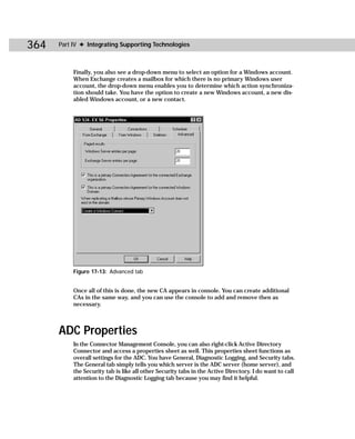 364   Part IV ✦ Integrating Supporting Technologies



           Finally, you also see a drop-down menu to select an option for a Windows account.
           When Exchange creates a mailbox for which there is no primary Windows user
           account, the drop-down menu enables you to determine which action synchroniza-
           tion should take. You have the option to create a new Windows account, a new dis-
           abled Windows account, or a new contact.




           Figure 17-13: Advanced tab


           Once all of this is done, the new CA appears in console. You can create additional
           CAs in the same way, and you can use the console to add and remove then as
           necessary.



      ADC Properties
           In the Connector Management Console, you can also right-click Active Directory
           Connector and access a properties sheet as well. This properties sheet functions as
           overall settings for the ADC. You have General, Diagnostic Logging, and Security tabs.
           The General tab simply tells you which server is the ADC server (home server), and
           the Security tab is like all other Security tabs in the Active Directory. I do want to call
           attention to the Diagnostic Logging tab because you may find it helpful.
 