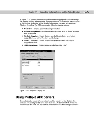 Chapter 17 ✦ Connecting Exchange Server and the Active Directory          365

  In Figure 17-14, you see different categories and the Logging level. You can change
  the Logging level by selecting none, minimum, medium, or maximum at the bottom
  of the window, depending on the detail of information you want written to the
  Windows Event Log. The ADC provides the following logging options:

     ✦ Replication — Events generated during replication
     ✦ Account Management — Events that occurred when write or delete attempts
       were in progress
     ✦ Attribute Mapping — Events that occurred while attributes were being
       mapped between Active Directory and Exchange
     ✦ Service Controller — Events that occurred while the ADC service was
       stopped or started
     ✦ LDAP Operations — Events that occurred while using LDAP




  Figure 17-14: Diagnostic Logging tab



Using Multiple ADC Servers
  Depending on the nature of your network and the number of CAs that need to
  be made, you could possibly need more than one ADC Server. In fact, Microsoft
  recommends that each ADC server host no more than 75 CAs due to performance
 