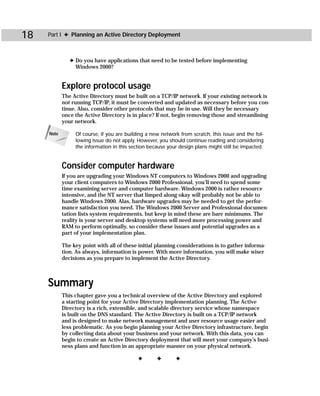 18   Part I ✦ Planning an Active Directory Deployment



               ✦ Do you have applications that need to be tested before implementing
                 Windows 2000?


            Explore protocol usage
            The Active Directory must be built on a TCP/IP network. If your existing network is
            not running TCP/IP, it must be converted and updated as necessary before you con-
            tinue. Also, consider other protocols that may be in use. Will they be necessary
            once the Active Directory is in place? If not, begin removing those and streamlining
            your network.

     Note        Of course, if you are building a new network from scratch, this issue and the fol-
                 lowing issue do not apply. However, you should continue reading and considering
                 the information in this section because your design plans might still be impacted.


            Consider computer hardware
            If you are upgrading your Windows NT computers to Windows 2000 and upgrading
            your client computers to Windows 2000 Professional, you’ll need to spend some
            time examining server and computer hardware. Windows 2000 is rather resource
            intensive, and the NT server that limped along okay will probably not be able to
            handle Windows 2000. Alas, hardware upgrades may be needed to get the perfor-
            mance satisfaction you need. The Windows 2000 Server and Professional documen-
            tation lists system requirements, but keep in mind these are bare minimums. The
            reality is your server and desktop systems will need more processing power and
            RAM to perform optimally, so consider these issues and potential upgrades as a
            part of your implementation plan.

            The key point with all of these initial planning considerations is to gather informa-
            tion. As always, information is power. With more information, you will make wiser
            decisions as you prepare to implement the Active Directory.



     Summary
            This chapter gave you a technical overview of the Active Directory and explored
            a starting point for your Active Directory implementation planning. The Active
            Directory is a rich, extensible, and scalable directory service whose namespace
            is built on the DNS standard. The Active Directory is built on a TCP/IP network
            and is designed to make network management and user resource usage easier and
            less problematic. As you begin planning your Active Directory infrastructure, begin
            by collecting data about your business and your network. With this data, you can
            begin to create an Active Directory deployment that will meet your company’s busi-
            ness plans and function in an appropriate manner on your physical network.

                                            ✦       ✦       ✦
 