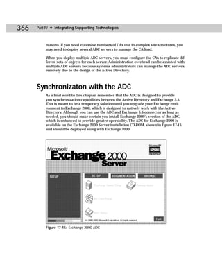 366   Part IV ✦ Integrating Supporting Technologies



           reasons. If you need excessive numbers of CAs due to complex site structures, you
           may need to deploy several ADC servers to manage the CA load.

           When you deploy multiple ADC servers, you must configure the CAs to replicate dif-
           ferent sets of objects for each server. Administration overhead can be assisted with
           multiple ADC servers because systems administrators can manage the ADC servers
           remotely due to the design of the Active Directory.



      Synchronizaton with the ADC
           As a final word to this chapter, remember that the ADC is designed to provide
           you synchronization capabilities between the Active Directory and Exchange 5.5.
           This is meant to be a temporary solution until you upgrade your Exchange envi-
           ronment to Exchange 2000, which is designed to natively work with the Active
           Directory. Although you can use the ADC and Exchange 5.5 connector as long as
           needed, you should make certain you install Exchange 2000’s version of the ADC,
           which is enhanced to provide greater operability. The ADC for Exchange 2000 is
           available on the Exchange 2000 Server installation CD-ROM, shown in Figure 17-15,
           and should be deployed along with Exchange 2000.




           Figure 17-15: Exchange 2000 ADC
 