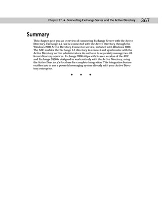 Chapter 17 ✦ Connecting Exchange Server and the Active Directory         367

Summary
  This chapter gave you an overview of connecting Exchange Server with the Active
  Directory. Exchange 5.5 can be connected with the Active Directory through the
  Windows 2000 Active Directory Connector service, included with Windows 2000.
  The ADC enables the Exchange 5.5 directory to connect and synchronize with the
  Active Directory so that administrators do not have to separately manage two dif-
  ferent directory services. Exchange 2000 ships with its own version of the ADC,
  and Exchange 2000 is designed to work natively with the Active Directory, using
  the Active Directory’s database for complete integration. This integration feature
  enables you to use a powerful messaging system directly with your Active Direc-
  tory enterprise.

                                ✦       ✦      ✦
 