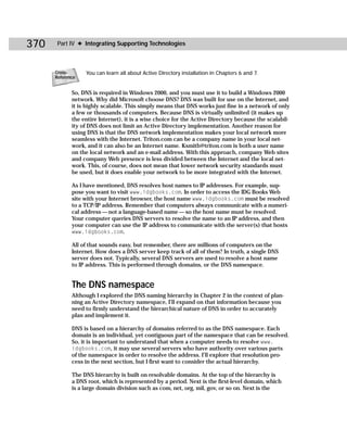 370    Part IV ✦ Integrating Supporting Technologies



      Cross-      You can learn all about Active Directory installation in Chapters 6 and 7.
      Reference


             So, DNS is required in Windows 2000, and you must use it to build a Windows 2000
             network. Why did Microsoft choose DNS? DNS was built for use on the Internet, and
             it is highly scalable. This simply means that DNS works just fine in a network of only
             a few or thousands of computers. Because DNS is virtually unlimited (it makes up
             the entire Internet), it is a wise choice for the Active Directory because the scalabil-
             ity of DNS does not limit an Active Directory implementation. Another reason for
             using DNS is that the DNS network implementation makes your local network more
             seamless with the Internet. Triton.com can be a company name in your local net-
             work, and it can also be an Internet name. Ksmith@triton.com is both a user name
             on the local network and an e-mail address. With this approach, company Web sites
             and company Web presence is less divided between the Internet and the local net-
             work. This, of course, does not mean that lower network security standards must
             be used, but it does enable your network to be more integrated with the Internet.

             As I have mentioned, DNS resolves host names to IP addresses. For example, sup-
             pose you want to visit www.idgbooks.com. In order to access the IDG Books Web
             site with your Internet browser, the host name www.idgbooks.com must be resolved
             to a TCP/IP address. Remember that computers always communicate with a numeri-
             cal address — not a language-based name — so the host name must be resolved.
             Your computer queries DNS servers to resolve the name to an IP address, and then
             your computer can use the IP address to communicate with the server(s) that hosts
             www.idgbooks.com.

             All of that sounds easy, but remember, there are millions of computers on the
             Internet. How does a DNS server keep track of all of them? In truth, a single DNS
             server does not. Typically, several DNS servers are used to resolve a host name
             to IP address. This is performed through domains, or the DNS namespace.


             The DNS namespace
             Although I explored the DNS naming hierarchy in Chapter 2 in the context of plan-
             ning an Active Directory namespace, I’ll expand on that information because you
             need to firmly understand the hierarchical nature of DNS in order to accurately
             plan and implement it.

             DNS is based on a hierarchy of domains referred to as the DNS namespace. Each
             domain is an individual, yet contiguous part of the namespace that can be resolved.
             So, it is important to understand that when a computer needs to resolve www.
             idgbooks.com, it may use several servers who have authority over various parts
             of the namespace in order to resolve the address. I’ll explore that resolution pro-
             cess in the next section, but I first want to consider the actual hierarchy.

             The DNS hierarchy is built on resolvable domains. At the top of the hierarchy is
             a DNS root, which is represented by a period. Next is the first-level domain, which
             is a large domain division such as com, net, org, mil, gov, or so on. Next is the
 