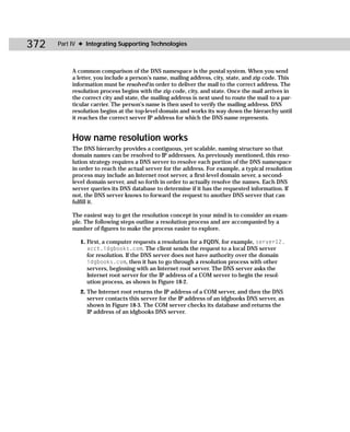 372   Part IV ✦ Integrating Supporting Technologies



           A common comparison of the DNS namespace is the postal system. When you send
           a letter, you include a person’s name, mailing address, city, state, and zip code. This
           information must be resolved in order to deliver the mail to the correct address. The
           resolution process begins with the zip code, city, and state. Once the mail arrives in
           the correct city and state, the mailing address is next used to route the mail to a par-
           ticular carrier. The person’s name is then used to verify the mailing address. DNS
           resolution begins at the top-level domain and works its way down the hierarchy until
           it reaches the correct server IP address for which the DNS name represents.


           How name resolution works
           The DNS hierarchy provides a contiguous, yet scalable, naming structure so that
           domain names can be resolved to IP addresses. As previously mentioned, this reso-
           lution strategy requires a DNS server to resolve each portion of the DNS namespace
           in order to reach the actual server for the address. For example, a typical resolution
           process may include an Internet root server, a first-level domain sever, a second-
           level domain server, and so forth in order to actually resolve the names. Each DNS
           server queries its DNS database to determine if it has the requested information. If
           not, the DNS server knows to forward the request to another DNS server that can
           fulfill it.

           The easiest way to get the resolution concept in your mind is to consider an exam-
           ple. The following steps outline a resolution process and are accompanied by a
           number of figures to make the process easier to explore.

              1. First, a computer requests a resolution for a FQDN, for example, server12.
                 acct.idgbooks.com. The client sends the request to a local DNS server
                 for resolution. If the DNS server does not have authority over the domain
                 idgbooks.com, then it has to go through a resolution process with other
                 servers, beginning with an Internet root server. The DNS server asks the
                 Internet root server for the IP address of a COM server to begin the resol-
                 ution process, as shown in Figure 18-2.
              2. The Internet root returns the IP address of a COM server, and then the DNS
                 server contacts this server for the IP address of an idgbooks DNS server, as
                 shown in Figure 18-3. The COM server checks its database and returns the
                 IP address of an idgbooks DNS server.
 