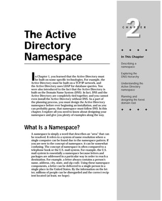 The Active
Directory
                                                                          2
                                                                       C H A P T E R




                                                                      ✦     ✦        ✦       ✦


Namespace                                                             In This Chapter

                                                                      Describing a
                                                                      namespace



  I
                                                                      Exploring the
     n Chapter 1, you learned that the Active Directory must          DNS hierarchy
     be built on some specific technologies. For example, the
  Active Directory must be built on a TCP/IP network, and             Understanding the
  the Active Directory uses LDAP for database queries. You            Active Directory
  were also introduced to the fact that the Active Directory is       namespace
  built on the Domain Name System (DNS). In fact, DNS and the
  Active Directory are completely tied together, and you cannot       Planning and
  even install the Active Directory without DNS. As a part of         designing the forest
  the planning process, you must design the Active Directory          domain root
  namespace before ever beginning an installation, and as you
  can probably guess, that namespace must follow DNS. In this         ✦     ✦        ✦       ✦
  chapter, I explore all you need to know about designing your
  namespace and give you plenty of examples along the way.



What Is a Namespace?
  A namespace is simply a word that describes an “area” that can
  be resolved. It refers to a system of name resolution where a
  single computer can be found due to the namespace pattern. If
  you are new to the concept of namespace, it can be somewhat
  confusing. The concept of namespace is often compared to a
  telephone book or the U.S. mail system. For example, the U.S.
  mail system is essentially a namespace because letters and
  packages are addressed in a particular way in order to reach a
  destination. For example, a letter always contains a person’s
  name, address, city, state, and zip code. Using these namespace
  components, a letter can be delivered to a single person in a
  single place in the United States. By the information on the let-
  ter, millions of people can be disregarded and the correct recip-
  ient located (at least, we hope).
 