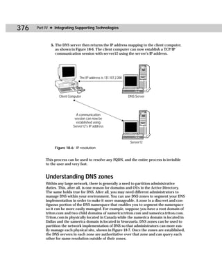 376   Part IV ✦ Integrating Supporting Technologies



              5. The DNS server then returns the IP address mapping to the client computer,
                 as shown in Figure 18-6. The client computer can now establish a TCP/IP
                 communication session with server12 using the server’s IP address.




                               The IP address is 131.107.2.200




                  Client Computer                                DNS Server




                             A communication
                            session can now be
                             established using
                           Server12's IP address



                                                                  Server12
                Figure 18-6: IP resolution


           This process can be used to resolve any FQDN, and the entire process is invisible
           to the user and very fast.


           Understanding DNS zones
           Within any large network, there is generally a need to partition administrative
           duties. This, after all, is one reason for domains and OUs in the Active Directory.
           The same holds true for DNS. After all, you may need different administrators to
           manage DNS within your environment. You can use DNS zones to segment your DNS
           implementation in order to make it more manageable. A zone is a discreet and con-
           tiguous portion of the DNS namespace that enables you to segment the namespace
           so it can be more easily managed. For example, suppose you have a root domain of
           triton.com and two child domains of namerica.triton.com and samerica.triton.com.
           Triton.com is physically located in Canada while the namerica domain is located in
           Dallas and the samerica domain is located in Venezuela. DNS zones can be used to
           partition the network implementation of DNS so that administrators can more eas-
           ily manage each physical site, shown in Figure 18-7. Once the zones are established,
           the DNS servers in each zone are authoritative over that zone and can query each
           other for name resolution outside of their zones.
 