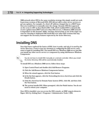 378   Part IV ✦ Integrating Supporting Technologies



            2000 network where DNS is the name resolution strategy this simply would not work.
            In previous versions of Microsoft DNS, DNS did not talk to other server services to
            get any updates. For example, if a client’s IP address changed due to a DHCP lease,
            then you would have to manually enter the change. Dynamic DNS first appeared
            on the scene in 1997 as described in RFC 2136, which enabled DNS to dynamically
            receive updates from DHCP and even other DNS servers. A Windows 2000 network
            is dependant on this dynamic ability, and that characteristic is one of the major rea-
            sons for choosing to implement Microsoft DNS over other DNS versions that may
            not support the necessary features expected by the Active Directory.



      Installing DNS
            Now that I have explored the basics of DNS, how it works, and why it is used by the
            Active Directory, I want to turn my attention to configuring the DNS server, and I
            want to begin by installing DNS. You install DNS on a Windows 2000 server just like
            you install any other server service or component by using Add/Remove Windows
            Components.

      Tip        You do not have to install DNS manually on a domain controller. When you install
                 the Active Directory, DNS will be automatically installed.

            To install DNS on a Windows 2000 server, follow these steps:

               1. Open Control Panel and double-click Add/Remove Programs.
               2. Click the Add/Remove Windows Components button.
               3. When the wizard appears, click the Next button.
               4. In the list that appears, click the Networking Services check box and click the
                  Details button.
               5. Click the check box for Domain Name System (DNS), click OK, and then click
                  the Next button.
               6. The system installs DNS. When prompted, click the Finish button. You do not
                  need to reboot your computer.

            Once DNS is installed, you can access the DNS console, an MMC snap-in shown in
            Figure 18-8, by clicking Start ➪ Programs ➪ Administrative Tools ➪ DNS.
 