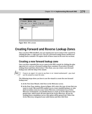 Chapter 18 ✦ Implementing Microsoft DNS           379




       Figure 18-8: DNS console



Creating Forward and Reverse Lookup Zones
       Once you have DNS installed, you can expand your server name in the console by
       clicking the plus (+) sign next to it. You see a Forward Lookup Zones and Reverse
       Lookup Zones container. I’ll explore both of these zones in the next two sections.


       Creating a new forward lookup zone
       Once you have expanded the server name in the DNS console by clicking the plus
       sign next to it, you see a Forward Lookup Zone container. If you select Forward
       Lookup Zones and then click Action ➪ New Zone, you can create a new forward
       lookup zone with the help of the wizard.

Note        If you’re an expert, I’m sorry to say there is no “wizard workaround” — you must
            use the wizard to create the zone.

       The following steps show you how to use the wizard to create the new forward
       lookup zone.

          1. In the New Zone Wizard, click Next on the Welcome screen.
          2. In the Zone Type window, shown in Figure 18-9, select the type of zone that you
             want to create. Microsoft DNS enables you to create standard primary or stan-
             dard secondary zones in a non–Active Directory environment. In an Active
             Directory environment, you should choose to create an Active Directory inte-
             grated zone, which stores all zone data in the Active Directory. (If you are
             working from a standalone server, this option will be grayed out.) Select the
             Active Directory–integrated zone radio button and then click Next.
 