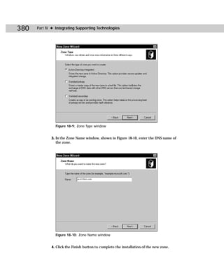 380   Part IV ✦ Integrating Supporting Technologies




                Figure 18-9: Zone Type window


             3. In the Zone Name window, shown in Figure 18-10, enter the DNS name of
                the zone.




                Figure 18-10: Zone Name window


             4. Click the Finish button to complete the installation of the new zone.
 