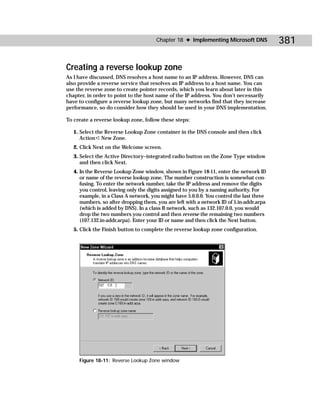 Chapter 18 ✦ Implementing Microsoft DNS            381

Creating a reverse lookup zone
As I have discussed, DNS resolves a host name to an IP address. However, DNS can
also provide a reverse service that resolves an IP address to a host name. You can
use the reverse zone to create pointer records, which you learn about later in this
chapter, in order to point to the host name of the IP address. You don’t necessarily
have to configure a reverse lookup zone, but many networks find that they increase
performance, so do consider how they should be used in your DNS implementation.

To create a reverse lookup zone, follow these steps:

   1. Select the Reverse Lookup Zone container in the DNS console and then click
      Action ➪ New Zone.
   2. Click Next on the Welcome screen.
   3. Select the Active Directory–integrated radio button on the Zone Type window
      and then click Next.
   4. In the Reverse Lookup Zone window, shown in Figure 18-11, enter the network ID
      or name of the reverse lookup zone. The number construction is somewhat con-
      fusing. To enter the network number, take the IP address and remove the digits
      you control, leaving only the digits assigned to you by a naming authority. For
      example, in a Class A network, you might have 5.0.0.0. You control the last three
      numbers, so after dropping them, you are left with a network ID of 5.in-addr.arpa
      (which is added by DNS). In a class B network, such as 132.107.0.0, you would
      drop the two numbers you control and then reverse the remaining two numbers
      (107.132.in-addr.arpa). Enter your ID or name and then click the Next button.
   5. Click the Finish button to complete the reverse lookup zone configuration.




     Figure 18-11: Reverse Lookup Zone window
 