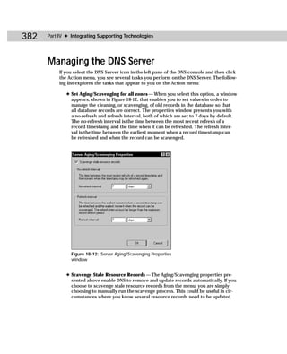 382   Part IV ✦ Integrating Supporting Technologies




      Managing the DNS Server
           If you select the DNS Server icon in the left pane of the DNS console and then click
           the Action menu, you see several tasks you perform on the DNS Server. The follow-
           ing list explores the tasks that appear to you on the Action menu:

              ✦ Set Aging/Scavenging for all zones — When you select this option, a window
                appears, shown in Figure 18-12, that enables you to set values in order to
                manage the cleaning, or scavenging, of old records in the database so that
                all database records are correct. The properties window presents you with
                a no-refresh and refresh interval, both of which are set to 7 days by default.
                The no-refresh interval is the time between the most recent refresh of a
                record timestamp and the time when it can be refreshed. The refresh inter-
                val is the time between the earliest moment when a record timestamp can
                be refreshed and when the record can be scavenged.




                Figure 18-12: Server Aging/Scavenging Properties
                window


              ✦ Scavenge Stale Resource Records — The Aging/Scavenging properties pre-
                sented above enable DNS to remove and update records automatically. If you
                choose to scavenge stale resource records from the menu, you are simply
                choosing to manually run the scavenge process. This could be useful in cir-
                cumstances where you know several resource records need to be updated.
 