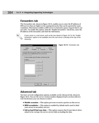 384   Part IV ✦ Integrating Supporting Technologies




            Forwarders tab
            The Forwarders tab, shown in Figure 18-14, enables you to enter the IP address of
            DNS servers that are higher in the naming hierarchy that can be queried for name
            resolution. This feature enables a DNS server to forward a query request that it can-
            not solve. To enable this option, click the “Enable forwarders” check box, enter the
            IP address of the forwarder, and click the Add button.

      Tip        If your server is a root server, such as the one shown in Figure 18-14, the “Enable
                 forwarders” option is not available since the root server is already at the top of the
                 hierarchy.


                                                                     Figure 18-14: Forwarders tab




            Advanced tab
            You have several configuration options available on the Advanced tab, shown in
            Figure 18-15. You see the server version number displayed and a section with sev-
            eral check boxes you can choose to select:

               ✦ Disable recursion — This option prevents recursive queries on this server.
               ✦ BIND secondaries — This option is enabled by default and is used to bind
                 your server to secondary servers.
               ✦ Fail on load if bad zone data — This option ensures that if zone data is deter-
                 mined to be corrupt, the server service fails on loading the data.
 
