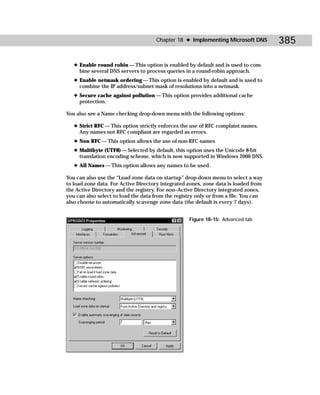 Chapter 18 ✦ Implementing Microsoft DNS         385

   ✦ Enable round robin — This option is enabled by default and is used to com-
     bine several DNS servers to process queries in a round-robin approach.
   ✦ Enable netmask ordering — This option is enabled by default and is used to
     combine the IP address/subnet mask of resolutions into a netmask.
   ✦ Secure cache against pollution — This option provides additional cache
     protection.

You also see a Name checking drop-down menu with the following options:

   ✦ Strict RFC — This option strictly enforces the use of RFC complaint names.
     Any names not RFC compliant are regarded as errors.
   ✦ Non RFC — This option allows the use of non-RFC names
   ✦ Multibyte (UTF8) — Selected by default, this option uses the Unicode 8-bit
     translation encoding scheme, which is now supported in Windows 2000 DNS.
   ✦ All Names — This option allows any names to be used.

You can also use the “Load zone data on startup” drop-down menu to select a way
to load zone data. For Active Directory integrated zones, zone data is loaded from
the Active Directory and the registry. For non–Active Directory integrated zones,
you can also select to load the data from the registry only or from a file. You can
also choose to automatically scavenge zone data (the default is every 7 days).


                                                    Figure 18-15: Advanced tab
 