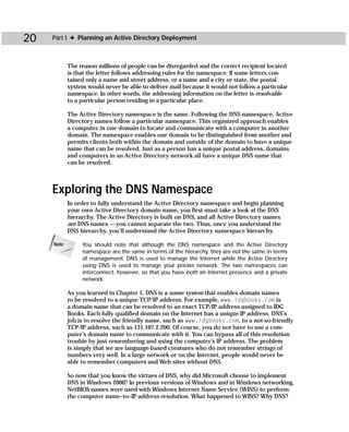 20   Part I ✦ Planning an Active Directory Deployment



            The reason millions of people can be disregarded and the correct recipient located
            is that the letter follows addressing rules for the namespace. If some letters con-
            tained only a name and street address, or a name and a city or state, the postal
            system would never be able to deliver mail because it would not follow a particular
            namespace. In other words, the addressing information on the letter is resolvable
            to a particular person residing in a particular place.

            The Active Directory namespace is the same. Following the DNS namespace, Active
            Directory names follow a particular namespace. This organized approach enables
            a computer in one domain to locate and communicate with a computer in another
            domain. The namespace enables one domain to be distinguished from another and
            permits clients both within the domain and outside of the domain to have a unique
            name that can be resolved. Just as a person has a unique postal address, domains
            and computers in an Active Directory network all have a unique DNS name that
            can be resolved.



     Exploring the DNS Namespace
            In order to fully understand the Active Directory namespace and begin planning
            your own Active Directory domain name, you first must take a look at the DNS
            hierarchy. The Active Directory is built on DNS, and all Active Directory names
            are DNS names — you cannot separate the two. Thus, once you understand the
            DNS hierarchy, you’ll understand the Active Directory namespace hierarchy.

     Note        You should note that although the DNS namespace and the Active Directory
                 namespace are the same in terms of the hierarchy, they are not the same in terms
                 of management. DNS is used to manage the Internet while the Active Directory
                 using DNS is used to manage your private network. The two namespaces can
                 interconnect, however, so that you have both an Internet presence and a private
                 network.

            As you learned in Chapter 1, DNS is a name system that enables domain names
            to be resolved to a unique TCP/IP address. For example, www.idgbooks.com is
            a domain name that can be resolved to an exact TCP/IP address assigned to IDG
            Books. Each fully qualified domain on the Internet has a unique IP address. DNS’s
            job is to resolve the friendly name, such as www.idgbooks.com, to a not-so-friendly
            TCP/IP address, such as 131.107.2.200. Of course, you do not have to use a com-
            puter’s domain name to communicate with it. You can bypass all of this resolution
            trouble by just remembering and using the computer’s IP address. The problem
            is simply that we are language-based creatures who do not remember strings of
            numbers very well. In a large network or on the Internet, people would never be
            able to remember computers and Web sites without DNS.

            So now that you know the virtues of DNS, why did Microsoft choose to implement
            DNS in Windows 2000? In previous versions of Windows and in Windows networking,
            NetBIOS names were used with Windows Internet Name Service (WINS) to perform
            the computer name–to–IP address resolution. What happened to WINS? Why DNS?
 