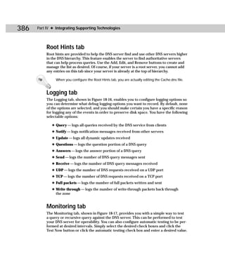 386   Part IV ✦ Integrating Supporting Technologies




            Root Hints tab
            Root hints are provided to help the DNS server find and use other DNS servers higher
            in the DNS hierarchy. This feature enables the server to find authoritative servers
            that can help process queries. Use the Add, Edit, and Remove buttons to create and
            manage the list as desired. Of course, if your server is a root server, you cannot add
            any entries on this tab since your server is already at the top of hierarchy.

      Tip        When you configure the Root Hints tab, you are actually editing the Cache.dns file.


            Logging tab
            The Logging tab, shown in Figure 18-16, enables you to configure logging options so
            you can determine what debug logging options you want to record. By default, none
            of the options are selected, and you should make certain you have a specific reason
            for logging any of the events in order to preserve disk space. You have the following
            selectable options:

               ✦ Query — logs all queries received by the DNS service from clients
               ✦ Notify — logs notification messages received from other servers
               ✦ Update — logs all dynamic updates received
               ✦ Questions — logs the question portion of a DNS query
               ✦ Answers — logs the answer portion of a DNS query
               ✦ Send — logs the number of DNS query messages sent
               ✦ Receive — logs the number of DNS query messages received
               ✦ UDP — logs the number of DNS requests received on a UDP port
               ✦ TCP — logs the number of DNS requests received on a TCP port
               ✦ Full packets — logs the number of full packets written and sent
               ✦ Write through — logs the number of write-through packets back through
                 the zone


            Monitoring tab
            The Monitoring tab, shown in Figure 18-17, provides you with a simple way to test
            a query or recursive query against the DNS server. This can be performed to test
            your DNS server for operability. You can also configure automatic testing to be per-
            formed at desired intervals. Simply select the desired check boxes and click the
            Test Now button or click the automatic testing check box and enter a desired value.
 
